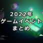 2022年 ゲームイベントまとめ【7/7更新】
